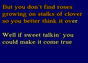 But you don't find roses
growing on stalks of clover
so you better think it over

Well if sweet talkin' you
could make it come true