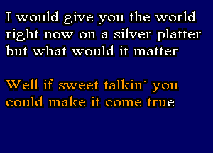 I would give you the world
right now on a silver platter
but what would it matter

Well if sweet talkin' you
could make it come true