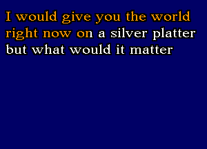 I would give you the world
right now on a silver platter
but what would it matter