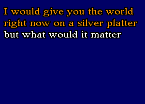 I would give you the world
right now on a silver platter
but what would it matter