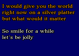 I would give you the world
right now on a silver platter
but what would it matter

So smile for a while
let's be jolly