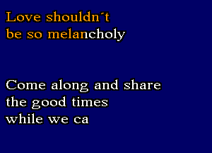 Love shouldwt
be so melancholy

Come along and share
the good times
While we ca