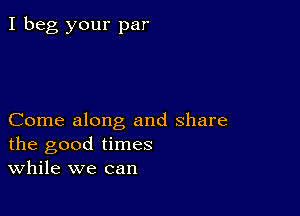 I beg your par

Come along and share
the good times
While we can