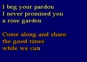 I beg your pardon
I never promised you
a rose garden

Come along and share
the good times
While we can