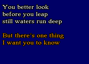 You better look
before you leap
still waters run deep

But there's one thing
I want you to know