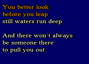 You better look
before you leap
still waters run deep

And there won't always
be someone there
to pull you out