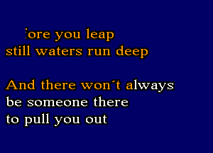 i'ore you leap
still waters run deep

And there won't always
be someone there
to pull you out