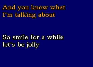 And you know what
I'm talking about

So smile for a while
let's be jolly