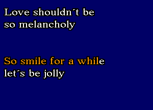 Love shouldn't be
so melancholy

So smile for a while
let's be jolly