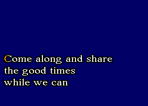 Come along and share
the good times
While we can