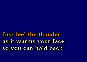 Just feel the thunder
as it warms your face
so you can hold back