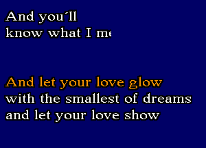 And you'll
know what I mu

And let your love glow
With the smallest of dreams
and let your love show