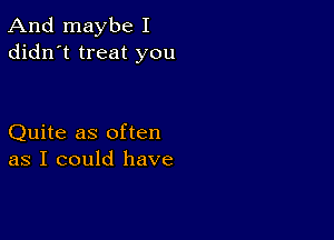 And maybe I
didn't treat you

Quite as often
as I could have