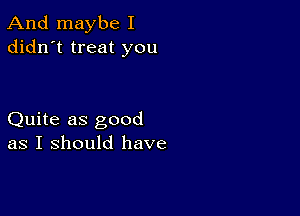 And maybe I
didn't treat you

Quite as good
as I should have