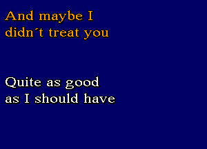 And maybe I
didn't treat you

Quite as good
as I should have