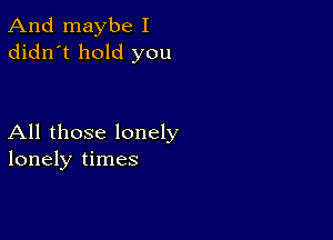 And maybe I
didn't hold you

All those lonely
lonely times