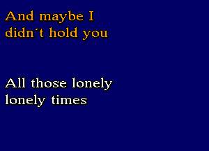 And maybe I
didn't hold you

All those lonely
lonely times