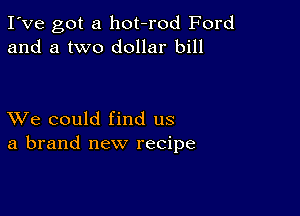 I've got a hot-rod Ford
and a two dollar bill

XVe could find us
a brand new recipe