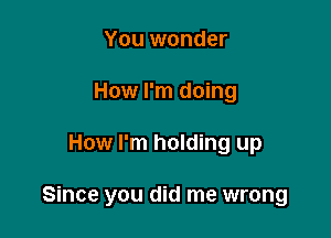 You wonder
How I'm doing

How I'm holding up

Since you did me wrong