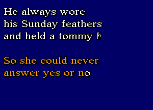 He always wore
his Sunday feathers
and held a tommy P

So she could never
answer yes or no