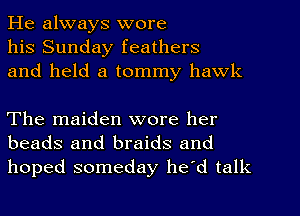 He always wore
his Sunday feathers
and held a tommy hawk

The maiden wore her
beads and braids and
hoped someday he'd talk