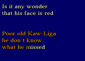 Is it any wonder
that his face is red

Poor old Kaw-Liga
he don't know
What he missed