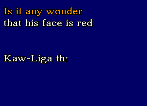 Is it any wonder
that his face is red

Kaw-Liga th'