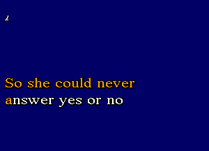 So she could never
answer yes or no