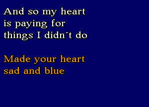 And so my heart
is paying for
things I didn t do

Made your heart
sad and blue