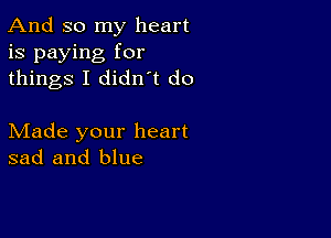 And so my heart
is paying for
things I didn t do

Made your heart
sad and blue