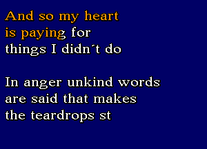 And so my heart
is paying for
things I didn t do

In anger unkind words
are said that makes
the teardrops st