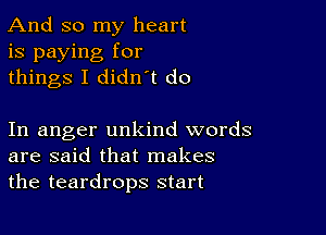 And so my heart
is paying for
things I didn t do

In anger unkind words
are said that makes
the teardrops start