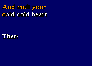 And melt your
cold cold heart