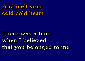 And melt your
cold cold heart

There was a time
When I believed
that you belonged to me