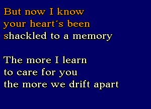 But now I know
your heart's been
shackled to a memory

The more I learn
to care for you
the more we drift apart