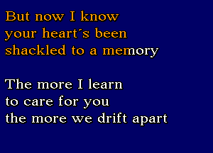 But now I know
your heart's been
shackled to a memory

The more I learn
to care for you
the more we drift apart