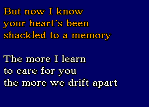 But now I know
your heart's been
shackled to a memory

The more I learn
to care for you
the more we drift apart