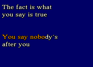 The fact is what
you say is true

You say nobody's
after you