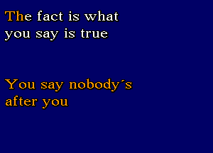 The fact is what
you say is true

You say nobody's
after you