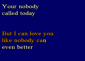 Your nobody
called today

But I can love you
like nobody can
even better