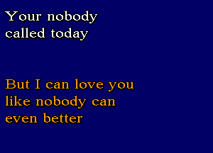 Your nobody
called today

But I can love you
like nobody can
even better