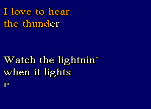 I love to hear
the thunder

XVatch the lightnin'
When it lights
1!