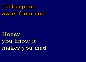 To keep me
away from you

Honey
you know it
makes you mad