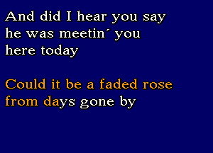 And did I hear you say
he was meetin' you
here today

Could it be a faded rose
from days gone by