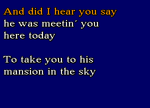 And did I hear you say
he was meetin' you
here today

To take you to his
mansion in the sky