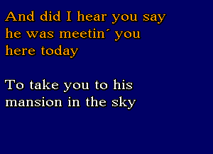 And did I hear you say
he was meetin' you
here today

To take you to his
mansion in the sky