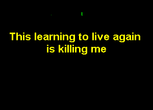 This learning to live again
is killing me