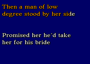 Then a man of low
degree stood by her side

Promised her he'd take
her for his bride