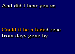 And did I hear you S?

Could it be a faded rose
from days gone by