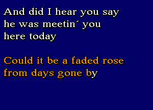 And did I hear you say
he was meetin' you
here today

Could it be a faded rose
from days gone by